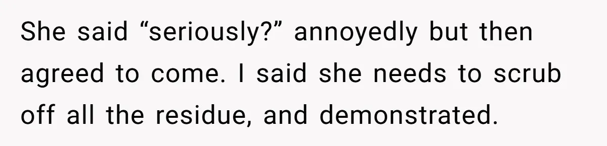 She said “seriously?” annoyedly but then agreed to come. I said she needs to scrub off all the residue, and demonstrated.