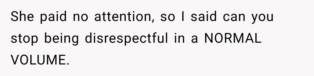 She paid no attention, so I said can you stop being disrespectful in a NORMAL VOLUME.