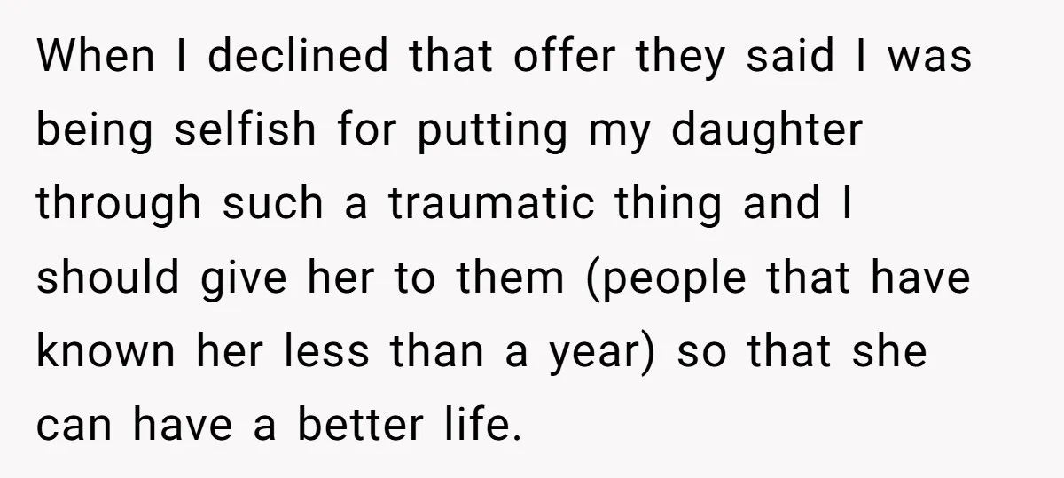 When I declined that offer they said I was being selfish for putting my daughter through such a traumatic thing and I should give her to them (people that have...