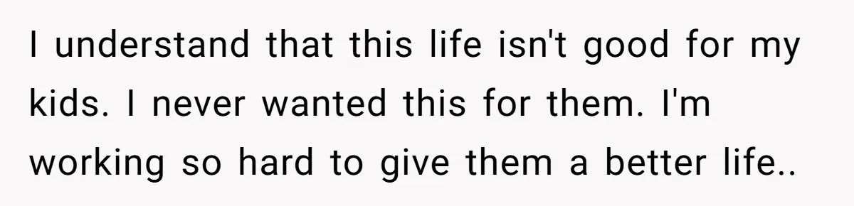 I understand that this life isn't good for my kids. I never wanted this for them. I'm working so hard to give them a better life..