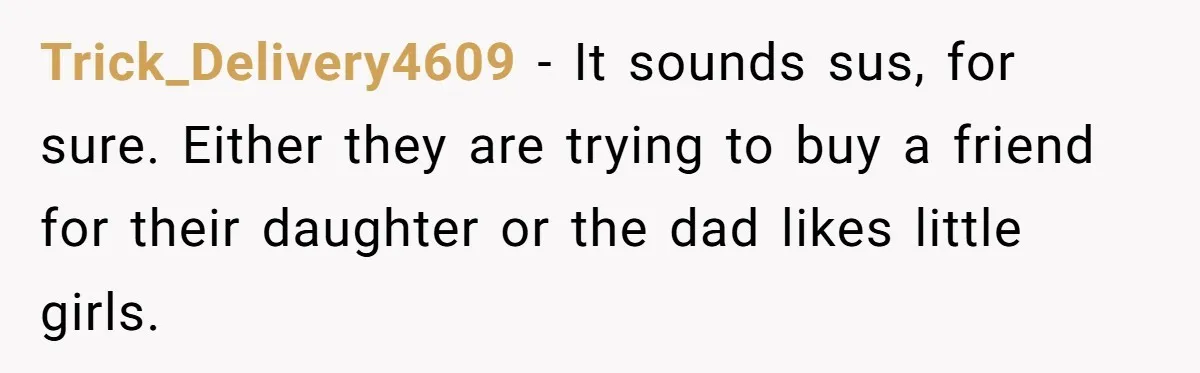 Trick_Delivery4609 − It sounds sus, for sure. Either they are trying to buy a friend for their daughter or the dad likes little girls.