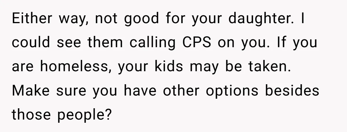 Either way, not good for your daughter. I could see them calling CPS on you. If you are homeless, your kids may be taken. Make sure you have other options...