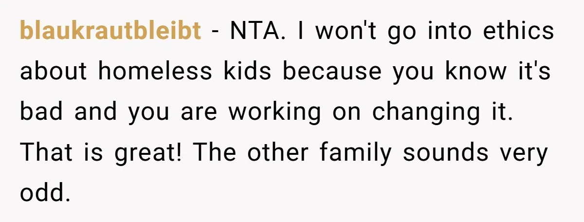 blaukrautbleibt − NTA. I won't go into ethics about homeless kids because you know it's bad and you are working on changing it. That is great! The other family sounds...