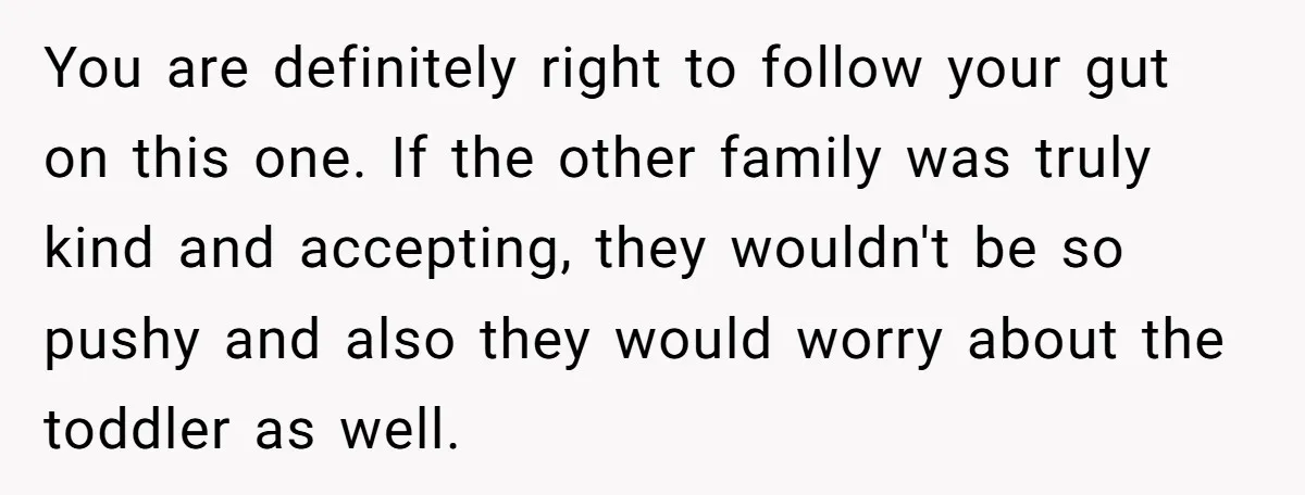 You are definitely right to follow your gut on this one. If the other family was truly kind and accepting, they wouldn't be so pushy and also they would worry...