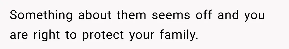Something about them seems off and you are right to protect your family.