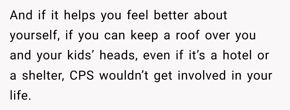 And if it helps you feel better about yourself, if you can keep a roof over you and your kids’ heads, even if it’s a hotel or a shelter, CPS...