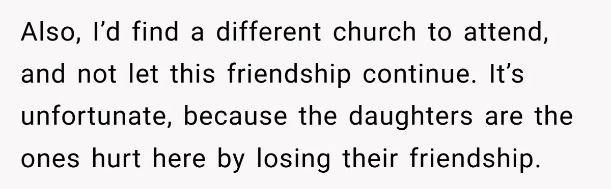 Also, I’d find a different church to attend, and not let this friendship continue. It’s unfortunate, because the daughters are the ones hurt here by losing their friendship.