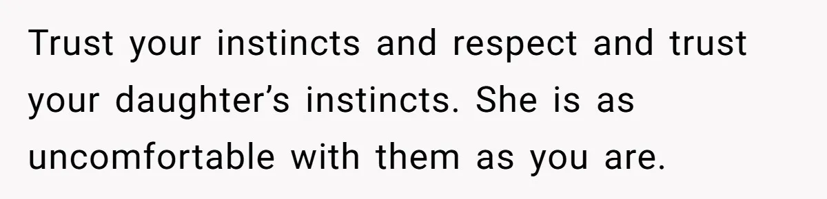 Trust your instincts and respect and trust your daughter’s instincts. She is as uncomfortable with them as you are.