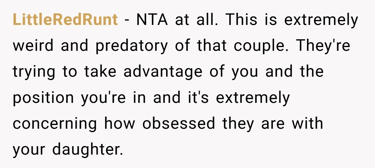 LittleRedRunt − NTA at all. This is extremely weird and predatory of that couple. They're trying to take advantage of you and the position you're in and it's extremely concerning...