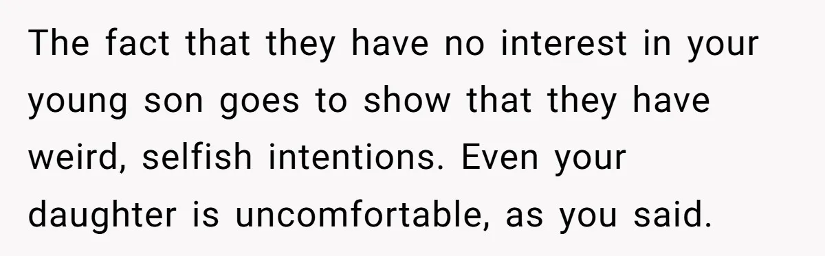 The fact that they have no interest in your young son goes to show that they have weird, selfish intentions. Even your daughter is uncomfortable, as you said.