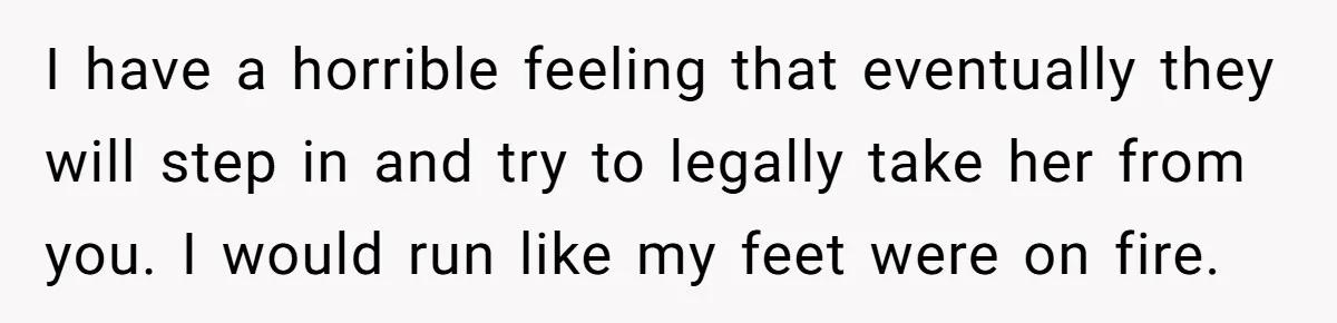 I have a horrible feeling that eventually they will step in and try to legally take her from you. I would run like my feet were on fire.