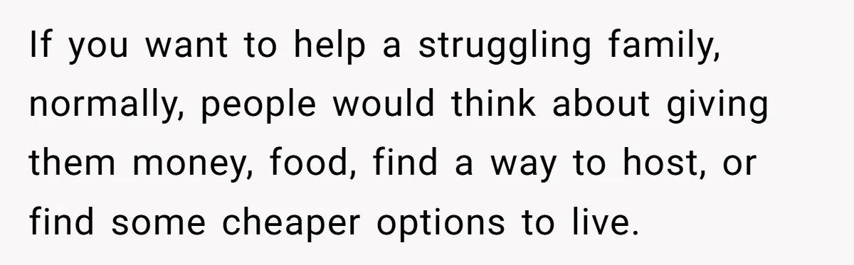 If you want to help a struggling family, normally, people would think about giving them money, food, find a way to host, or find some cheaper options to live.