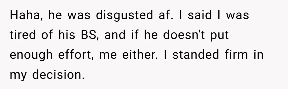 Haha, he was disgusted af. I said I was tired of his BS, and if he doesn't put enough effort, me either. I standed firm in my decision.