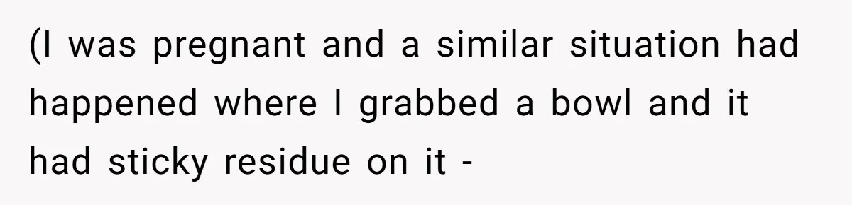 (I was pregnant and a similar situation had happened where I grabbed a bowl and it had sticky residue on it -