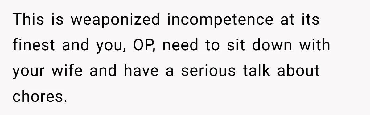 This is weaponized incompetence at its finest and you, OP, need to sit down with your wife and have a serious talk about chores.