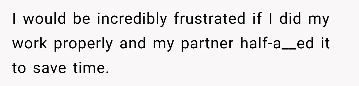 I would be incredibly frustrated if I did my work properly and my partner half-a__ed it to save time.