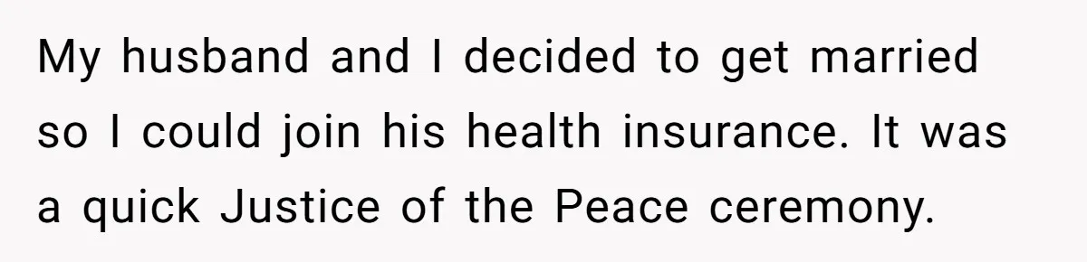 My husband and I decided to get married so I could join his health insurance. It was a quick Justice of the Peace ceremony.