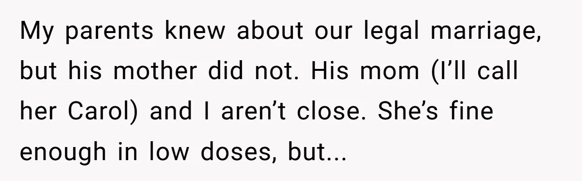 My parents knew about our legal marriage, but his mother did not. His mom (I’ll call her Carol) and I aren’t close. She’s fine enough in low doses, but...