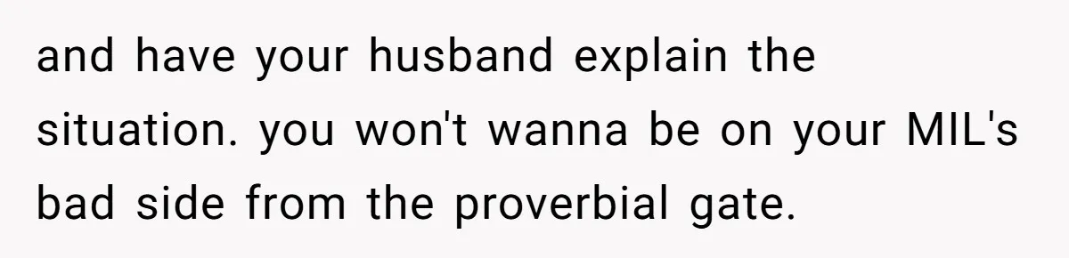 and have your husband explain the situation. you won't wanna be on your MIL's bad side from the proverbial gate.