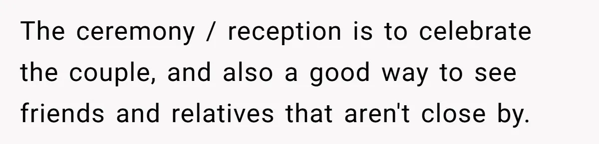 The ceremony / reception is to celebrate the couple, and also a good way to see friends and relatives that aren't close by.
