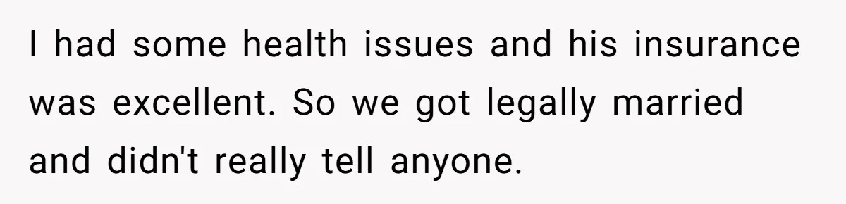 I had some health issues and his insurance was excellent. So we got legally married and didn't really tell anyone.