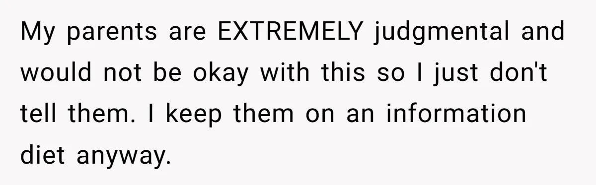 My parents are EXTREMELY judgmental and would not be okay with this so I just don't tell them. I keep them on an information diet anyway.