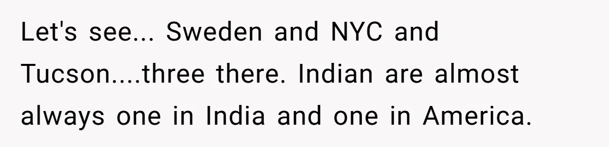 Let's see... Sweden and NYC and Tucson....three there. Indian are almost always one in India and one in America.