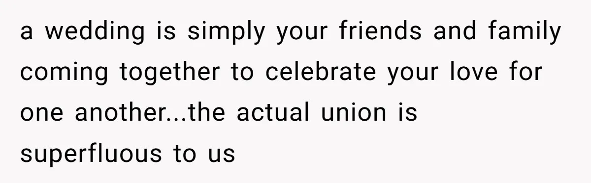 a wedding is simply your friends and family coming together to celebrate your love for one another...the actual union is superfluous to us