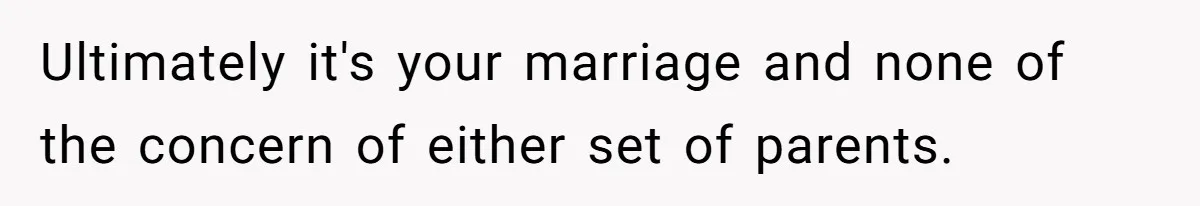 Ultimately it's your marriage and none of the concern of either set of parents.