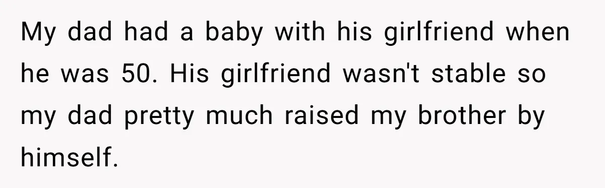 My dad had a baby with his girlfriend when he was 50. His girlfriend wasn't stable so my dad pretty much raised my brother by himself.