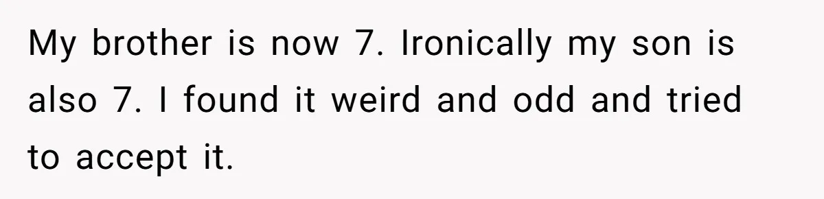 My brother is now 7. Ironically my son is also 7. I found it weird and odd and tried to accept it.