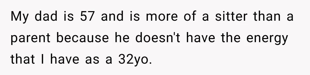 My dad is 57 and is more of a sitter than a parent because he doesn't have the energy that I have as a 32yo.