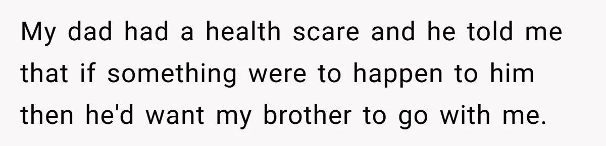 My dad had a health scare and he told me that if something were to happen to him then he'd want my brother to go with me.