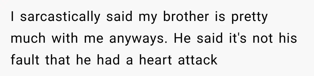 I sarcastically said my brother is pretty much with me anyways. He said it's not his fault that he had a heart attack