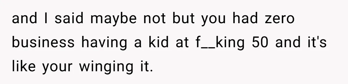 and I said maybe not but you had zero business having a kid at f__king 50 and it's like your winging it.