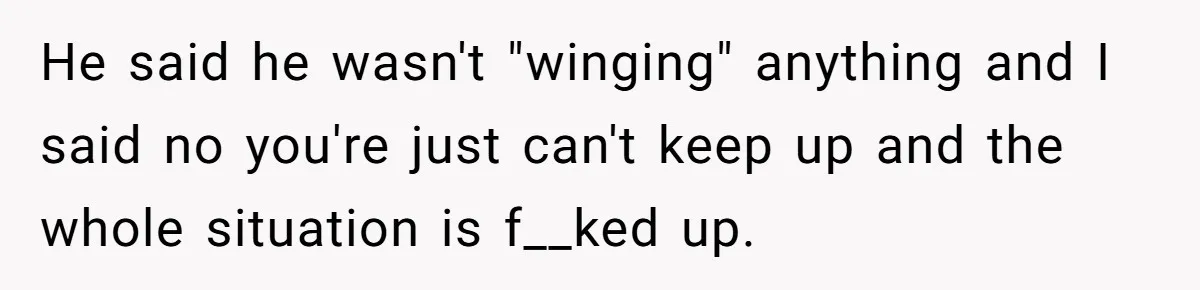 He said he wasn't "winging" anything and I said no you're just can't keep up and the whole situation is f__ked up.