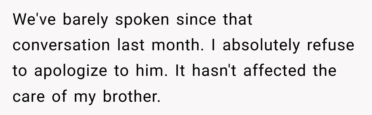 We've barely spoken since that conversation last month. I absolutely refuse to apologize to him. It hasn't affected the care of my brother.