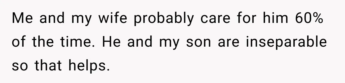 Me and my wife probably care for him 60% of the time. He and my son are inseparable so that helps.