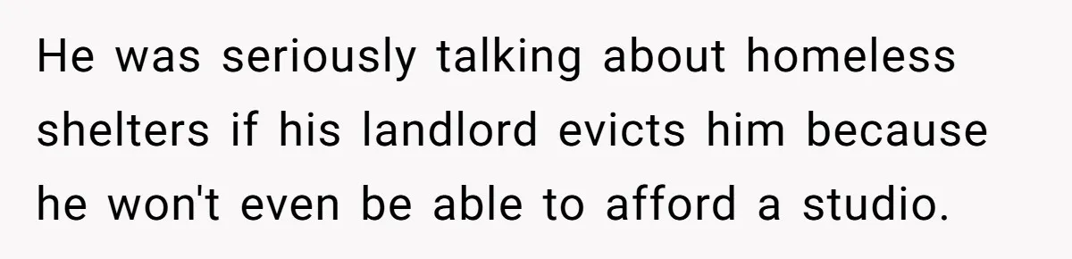 He was seriously talking about homeless shelters if his landlord evicts him because he won't even be able to afford a studio.