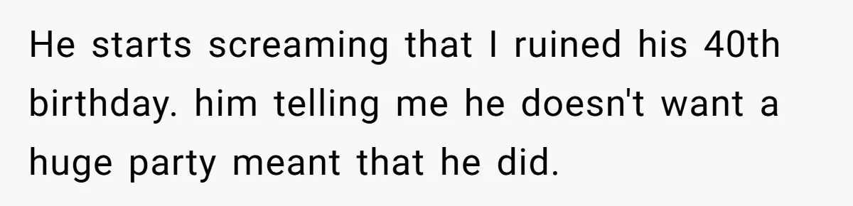 He starts screaming that I ruined his 40th birthday. him telling me he doesn't want a huge party meant that he did.