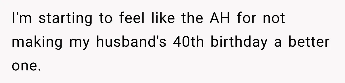 I'm starting to feel like the AH for not making my husband's 40th birthday a better one.