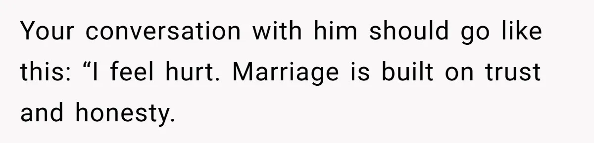 Your conversation with him should go like this: “I feel hurt. Marriage is built on trust and honesty.