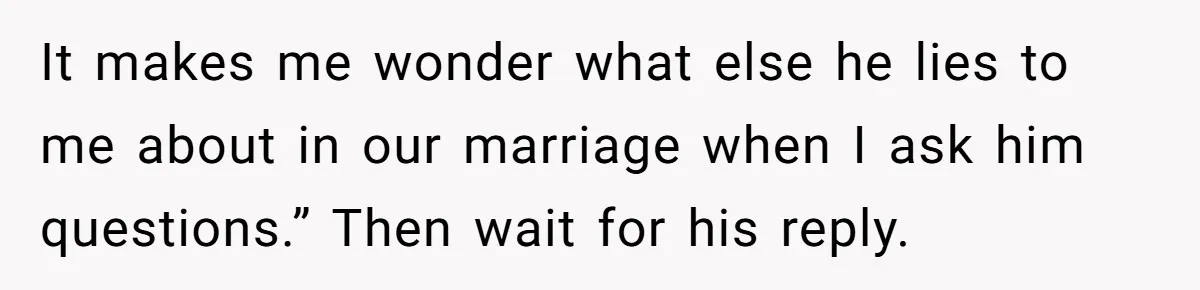 It makes me wonder what else he lies to me about in our marriage when I ask him questions.” Then wait for his reply.