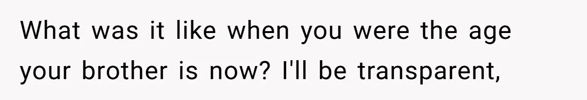 What was it like when you were the age your brother is now? I'll be transparent,