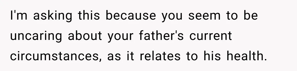 I'm asking this because you seem to be uncaring about your father's current circumstances, as it relates to his health.