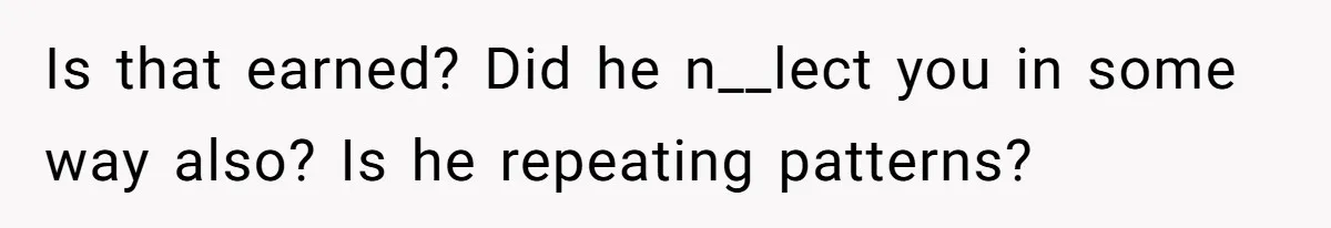 Is that earned? Did he n__lect you in some way also? Is he repeating patterns?