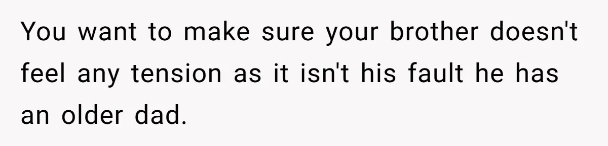 You want to make sure your brother doesn't feel any tension as it isn't his fault he has an older dad.