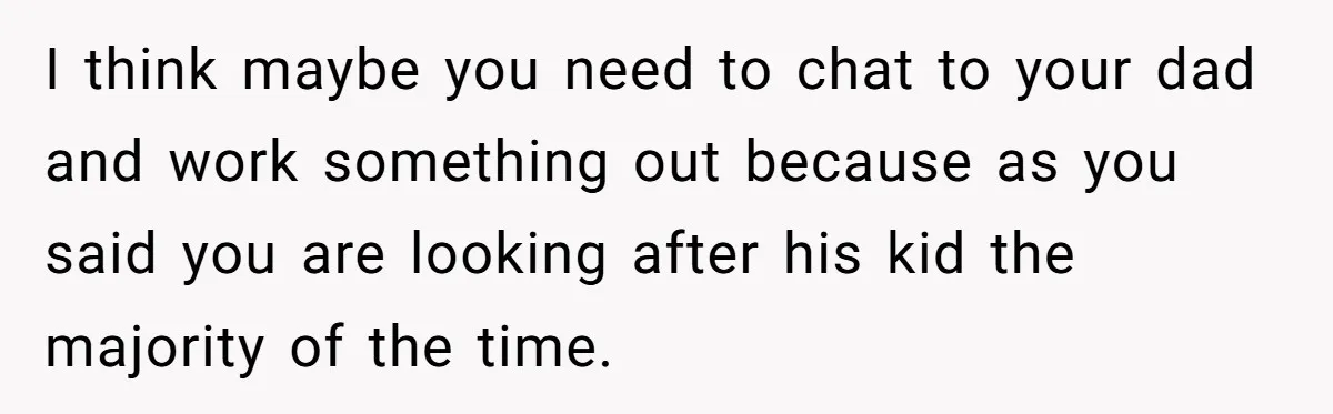 I think maybe you need to chat to your dad and work something out because as you said you are looking after his kid the majority of the time.