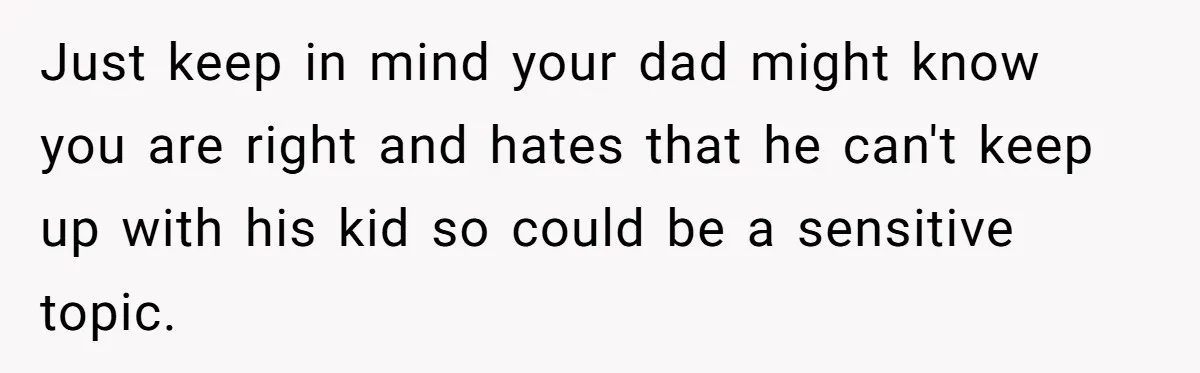 Just keep in mind your dad might know you are right and hates that he can't keep up with his kid so could be a sensitive topic.