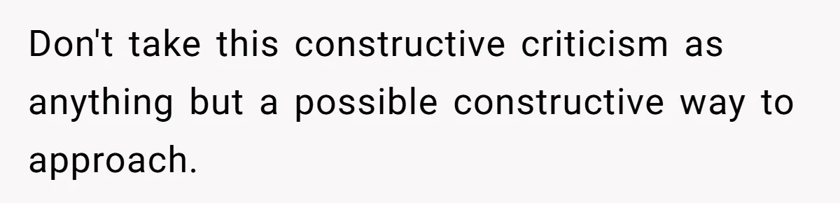 Don't take this constructive criticism as anything but a possible constructive way to approach.